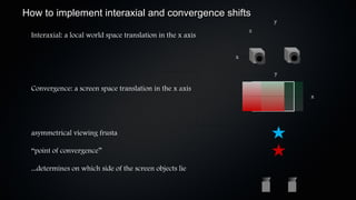 How to implement interaxial and convergence shifts
                                                                     y
                                                                 z
 Interaxial: a local world space translation in the x axis

                                                             x

                                                                     y

 Convergence: a screen space translation in the x axis
                                                                         x




 asymmetrical viewing frusta

 “point of convergence”

 ...determines on which side of the screen objects lie
 