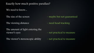 Exactly how much positive parallax?

We need to know...

The size of the screen              – maybe but not guaranteed

The viewing distance                – need head tracking

The amount of light entering the
viewer’s eyes                       – not practical to measure

The viewer’s stereoscopic ability   – not practical to measure
 