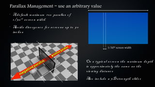 Parallax Management – use an arbitrary value
•
    A de fa ult m a xim um +v e pa ra lla x o f
    1 / 3 0 th s c re e n w idth
•
    A o ids div e rge nc e fo r s c re e ns up to 9 0
      v
    inc h e s


                                                                       1/30th screen width



                                                        On a typic a l s c re e n th e m a xim um de pth
                                                        is a ppro xim a te ly th e s a m e a s th e
                                                        v ie w ing dis ta nc e
                                                        A o inc lude a 3 D s tre ngth s lide r
                                                         ls
 