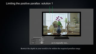 Limiting the positive parallax: solution 1




                                                  as it originally was...

             Restrict the depth in your world to be within the required parallax range
 