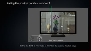Limiting the positive parallax: solution 1




                                                  with a wall added...

             Restrict the depth in your world to be within the required parallax range
 