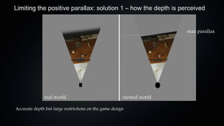Limiting the positive parallax: solution 1 – how the depth is perceived


                                                                      max parallax




              real world                               viewed world

Accurate depth but large restrictions on the game design
 