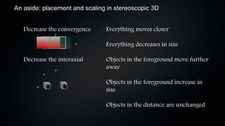 An aside: placement and scaling in stereoscopic 3D


   Decrease the convergence    Everything moves closer
                y

                      x        Everything decreases in size

   Decrease the interaxial     Objects in the foreground move further
                y
                               away
            z

                               Objects in the foreground increase in
        x
                               size

                               Objects in the distance are unchanged
 