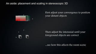 An aside: placement and scaling in stereoscopic 3D


                               First adjust your convergence to position
               y
                               your distant objects
                     x




               y
           z                   Then adjust the interaxial until your
                               foreground objects are correct
       x



                               ...see how this affects the room scene
 