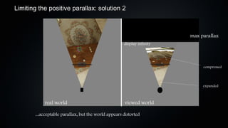 Limiting the positive parallax: solution 2



                                                                        max parallax
                                                     display infinity




                                                                             compressed



                                                                             expanded



            real world                                viewed world

       ...acceptable parallax, but the world appears distorted
 