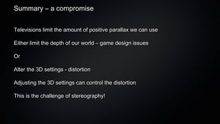 Summary – a compromise


Televisions limit the amount of positive parallax we can use

Either limit the depth of our world – game design issues

Or

Alter the 3D settings - distortion

Adjusting the 3D settings can control the distortion

This is the challenge of stereography!
 