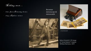 No th ing ne w …
                                              Brewster
•
    1 8 3 2 firs t 3 D v ie w ing de v ic e   stereoscope &
                                              stereocards
•
    1 8 4 4 3 D ph o to v ie w e r




                                                               Col Ian Bickerstaff




                                                              Robert Howlett’s 3D image
                                                              of “Great Eastern” Captain
                                                              William Harrison, 1857
 