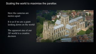 Scaling the world to maximise the parallax


 Here the cameras are
 metres apart

 It is as if we are a giant
 looking down on the world

 The apparent size of our
 3D world is a creative
 decision
 