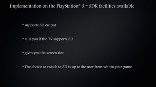 Implementation on the PlayStation 3 – SDK facilities available
                                          ®




      • supports 3D output


      • tells you if the TV supports 3D


      • gives you the screen size


      • The choice to switch to 3D is up to the user from within your game
 