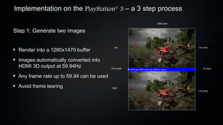 Implementation on the PlayStation 3 – a 3 step process
                                              ®



                                                                                        1280 pixels


Step 1: Generate two images

                                             Left                                                     720 pixels
 Render into a 1280x1470 buffer
 Images automatically converted into
 HDMI 3D output at 59.94Hz                1470 pixels   30 pixel gap filled with any uniform colour       30 pixels



 Any frame rate up to 59.94 can be used
 Avoid frame tearing                       Right
                                                                                                      720 pixels
 