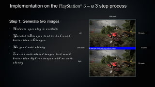 Implementation on the PlayStation 3 – a 3 step process           ®



                                                                                                           1280 pixels


Step 1: Generate two images
•
    H rdw a re ups c a ling is a v a ila b le
     a
                                                                Left                                                     720 pixels
•
    U c a le d 3 D im a ge s te nd to lo o k m uc h
      ps
    b e tte r th a n 2 D im a ge s
•
    U e go o d a nti- a lia s ing
     s                                                       1470 pixels   30 pixel gap filled with any uniform colour       30 pixels



•
    Lo w - re s a nti- a lia s e d im a ge s lo o k m uc h
    b e tte r th a n h igh re s im a ge s w ith no a nti-
    a lia s ing                                               Right
                                                                                                                         720 pixels
 