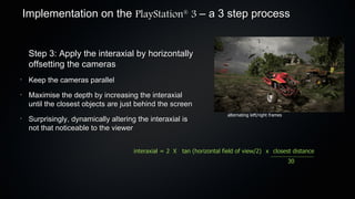 Implementation on the PlayStation 3 – a 3 step process
                                                         ®




     Step 3: Apply the interaxial by horizontally
     offsetting the cameras
•
     Keep the cameras parallel
•
     Maximise the depth by increasing the interaxial
     until the closest objects are just behind the screen
                                                                          alternating left/right frames
•
     Surprisingly, dynamically altering the interaxial is
     not that noticeable to the viewer


                                       interaxial = 2 X tan (horizontal field of view/2) x closest distance
                                                                                                          30
 