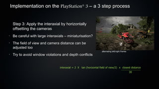 Implementation on the PlayStation 3 – a 3 step process
                                                     ®




     Step 3: Apply the interaxial by horizontally
     offsetting the cameras
•
     Be careful with large interaxials – miniaturisation?
•
     The field of view and camera distance can be
     adjusted too
                                                                      alternating left/right frames
•
     Try to avoid window violations and depth conflicts


                                   interaxial = 2 X tan (horizontal field of view/2) x closest distance
                                                                                                      30
 