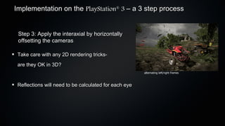 Implementation on the PlayStation 3 – a 3 step process
                                            ®




 Step 3: Apply the interaxial by horizontally
 offsetting the cameras

 Take care with any 2D rendering tricks-
 are they OK in 3D?
                                                       alternating left/right frames



 Reflections will need to be calculated for each eye
 
