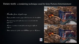 Future work- a rendering technique used by Sony Pictures Entertainment


 •
     Pa ra lla x fro m de pth m a p
 •
     La rge pa ra lla x c re a te s ga ps w h ic h ne e d to b e b a c kfille d
 •
     Tra ns pa re nc y a nd re fle c tio ns w o n’ t w o rk w ith th is
     a ppro a c h
 •
     Ne e d to c o m b ine it w ith full re nde ring fo r diffic ult
     o b je c ts
 •
     Ta ke s a b o ut 3 % o f th e to ta l SPUtim e pe r 6 0 H fra m e
                                                              z
 