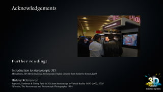 Acknowledgements




F u rt h e r re a din g :

Introduction to stereoscopic 3D:
Mendiburu, 3D Movie Making; Stereoscopic Digital Cinema from Script to Screen,2009

History References:
Reynaud, Tambrun & Timby Paris in 3D; from Stereoscope to Virtual Reality 1850-2000, 2000
F Drouin, The Stereoscope and Stereoscopic Photography 1894
 