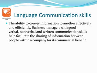 Language Communication skills
 The ability to convey information to another effectively
and efficiently. Business managers with good
verbal, non verbal and written communication skills
help facilitate the sharing of information between
people within a company for its commercial benefit.
 