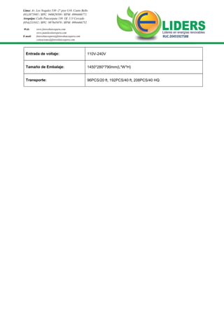 Lima: Av. Los Nogales 530 -2° piso Urb. Canto Bello
(01)3875985 / RPC: 940629589 / RPM: #994466771
Arequipa: Calle Paucarpata 130 Of. 113 Cercado
(054)231932 / RPC: 987845078 / RPM: #994466752
Web: www.fotovoltaicosperu.com
www.panelesolaresperu.com
fotovoltaicosperu@fotovoltaicosperu.com
cotizaciones@fotovoltaicosperu.com
RUC:20455927588E-mail:
Entrada de voltaje: 110V-240V
Tamaño de Embalaje: 1450*280*790mm(L*W*H)
Transporte: 96PCS/20 ft, 192PCS/40 ft, 208PCS/40 HQ
 