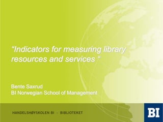 “Indicators for measuring library resources and services “ Bente Saxrud BI Norwegian School of Management 
