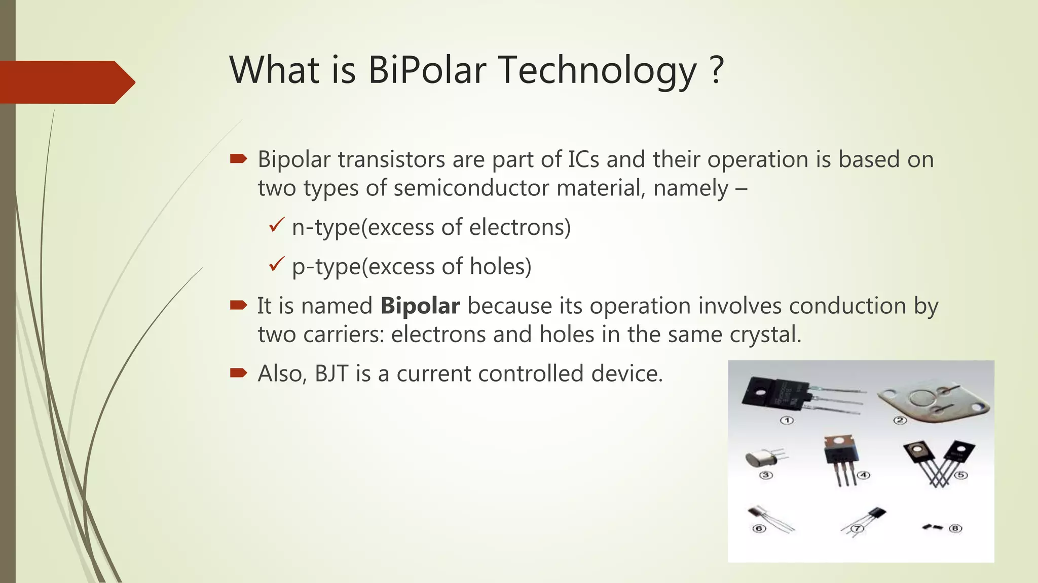 What is BiPolar Technology ?
 Bipolar transistors are part of ICs and their operation is based on
two types of semiconductor material, namely –
 n-type(excess of electrons)
 p-type(excess of holes)
 It is named Bipolar because its operation involves conduction by
two carriers: electrons and holes in the same crystal.
 Also, BJT is a current controlled device.
 