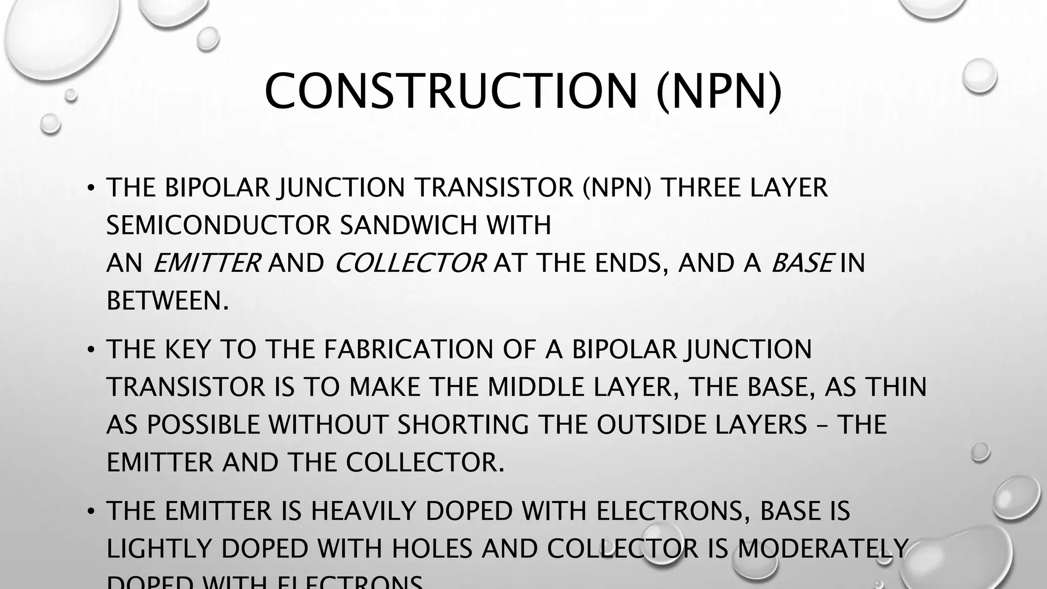 CONSTRUCTION (NPN)
• THE BIPOLAR JUNCTION TRANSISTOR (NPN) THREE LAYER
SEMICONDUCTOR SANDWICH WITH
AN EMITTER AND COLLECTOR AT THE ENDS, AND A BASE IN
BETWEEN.
• THE KEY TO THE FABRICATION OF A BIPOLAR JUNCTION
TRANSISTOR IS TO MAKE THE MIDDLE LAYER, THE BASE, AS THIN
AS POSSIBLE WITHOUT SHORTING THE OUTSIDE LAYERS – THE
EMITTER AND THE COLLECTOR.
• THE EMITTER IS HEAVILY DOPED WITH ELECTRONS, BASE IS
LIGHTLY DOPED WITH HOLES AND COLLECTOR IS MODERATELY
 