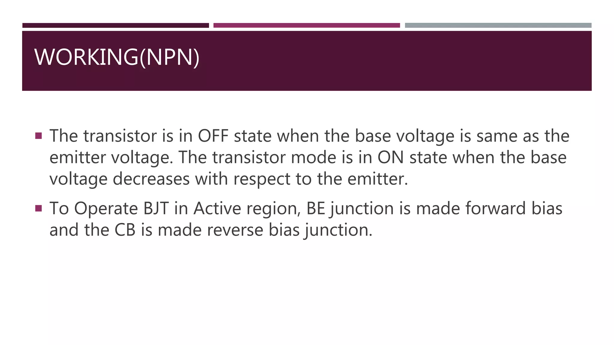 WORKING(NPN)
 The transistor is in OFF state when the base voltage is same as the
emitter voltage. The transistor mode is in ON state when the base
voltage decreases with respect to the emitter.
 To Operate BJT in Active region, BE junction is made forward bias
and the CB is made reverse bias junction.
 