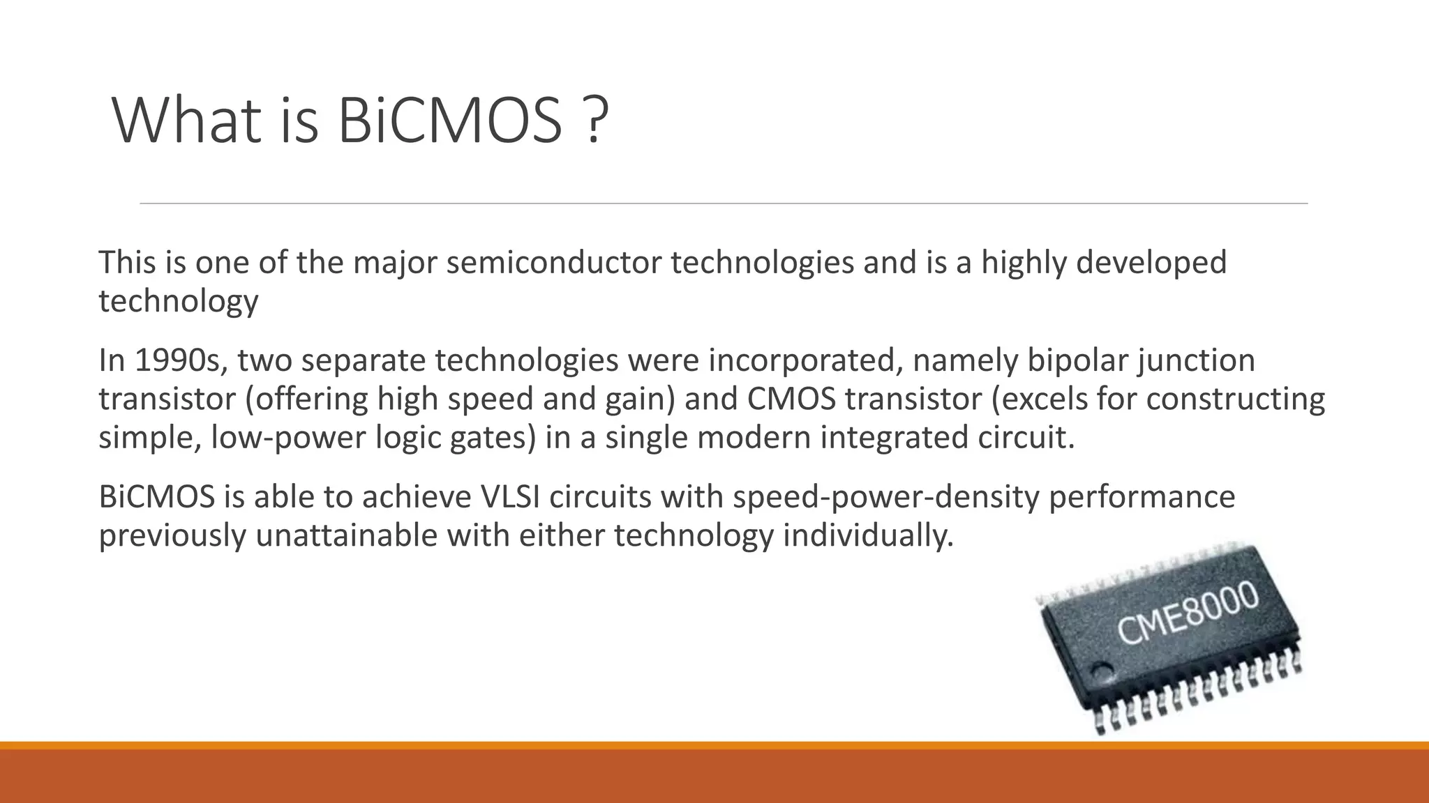 What is BiCMOS ?
This is one of the major semiconductor technologies and is a highly developed
technology
In 1990s, two separate technologies were incorporated, namely bipolar junction
transistor (offering high speed and gain) and CMOS transistor (excels for constructing
simple, low-power logic gates) in a single modern integrated circuit.
BiCMOS is able to achieve VLSI circuits with speed-power-density performance
previously unattainable with either technology individually.
 
