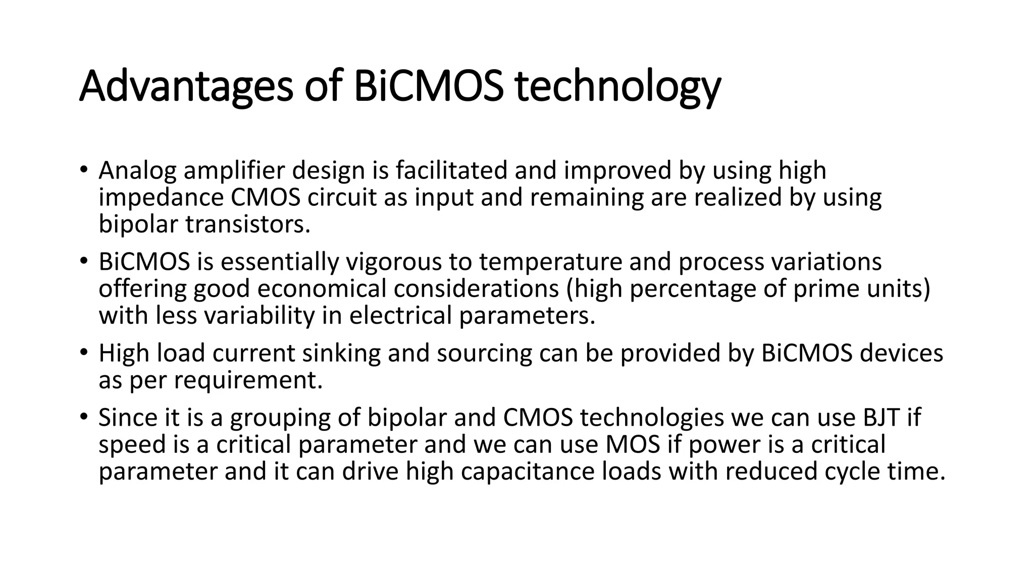 Advantages of BiCMOS technology
• Analog amplifier design is facilitated and improved by using high
impedance CMOS circuit as input and remaining are realized by using
bipolar transistors.
• BiCMOS is essentially vigorous to temperature and process variations
offering good economical considerations (high percentage of prime units)
with less variability in electrical parameters.
• High load current sinking and sourcing can be provided by BiCMOS devices
as per requirement.
• Since it is a grouping of bipolar and CMOS technologies we can use BJT if
speed is a critical parameter and we can use MOS if power is a critical
parameter and it can drive high capacitance loads with reduced cycle time.
 
