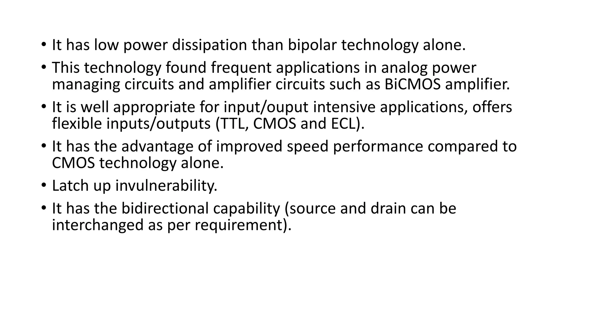 • It has low power dissipation than bipolar technology alone.
• This technology found frequent applications in analog power
managing circuits and amplifier circuits such as BiCMOS amplifier.
• It is well appropriate for input/ouput intensive applications, offers
flexible inputs/outputs (TTL, CMOS and ECL).
• It has the advantage of improved speed performance compared to
CMOS technology alone.
• Latch up invulnerability.
• It has the bidirectional capability (source and drain can be
interchanged as per requirement).
 
