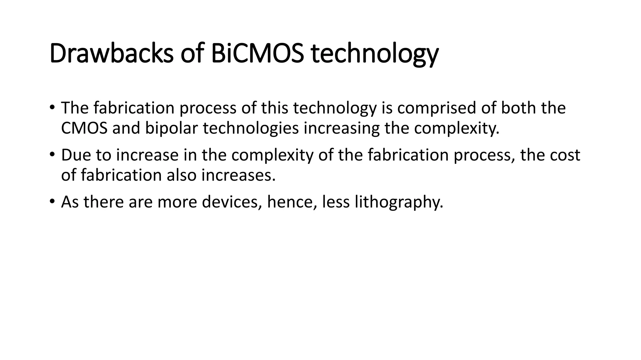 Drawbacks of BiCMOS technology
• The fabrication process of this technology is comprised of both the
CMOS and bipolar technologies increasing the complexity.
• Due to increase in the complexity of the fabrication process, the cost
of fabrication also increases.
• As there are more devices, hence, less lithography.
 