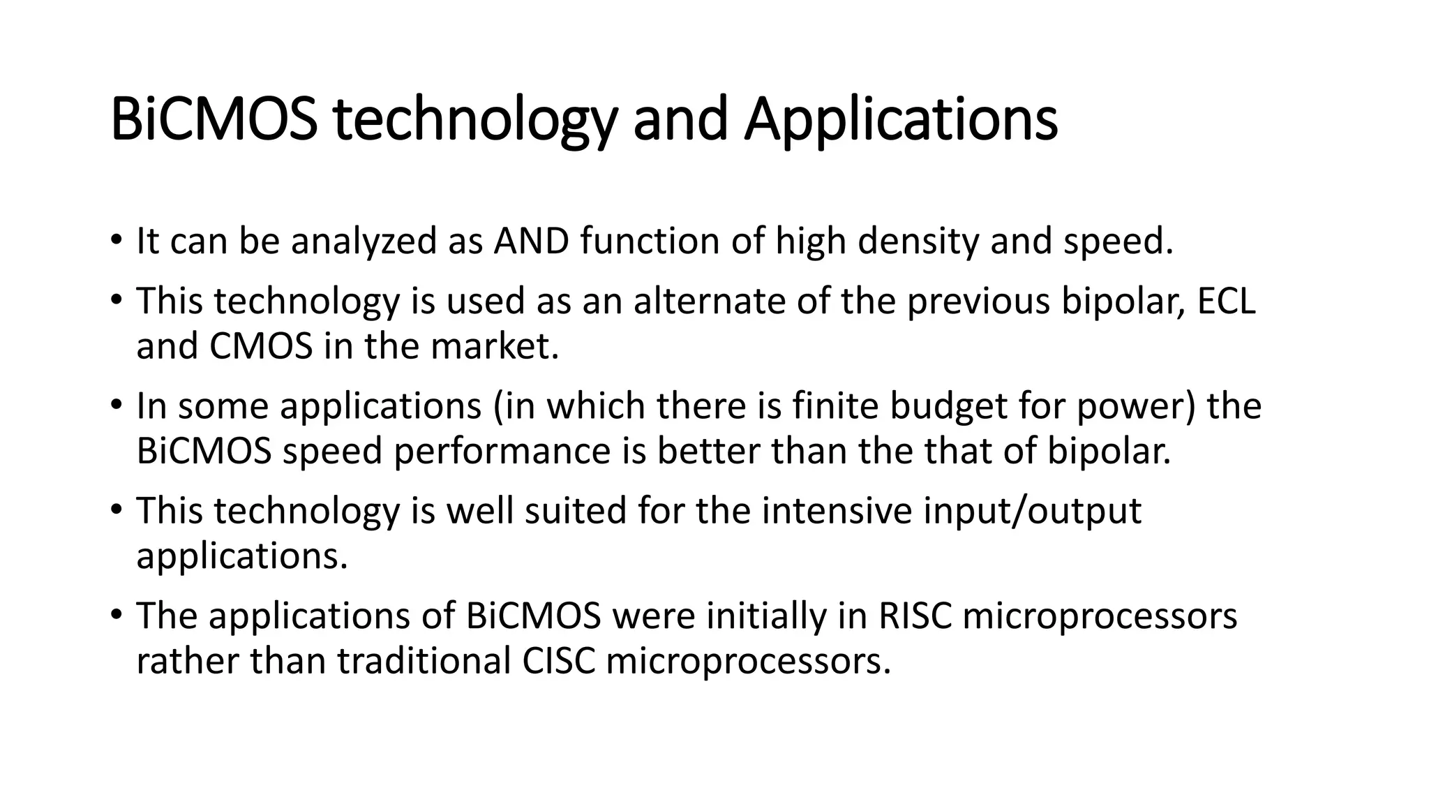 BiCMOS technology and Applications
• It can be analyzed as AND function of high density and speed.
• This technology is used as an alternate of the previous bipolar, ECL
and CMOS in the market.
• In some applications (in which there is finite budget for power) the
BiCMOS speed performance is better than the that of bipolar.
• This technology is well suited for the intensive input/output
applications.
• The applications of BiCMOS were initially in RISC microprocessors
rather than traditional CISC microprocessors.
 