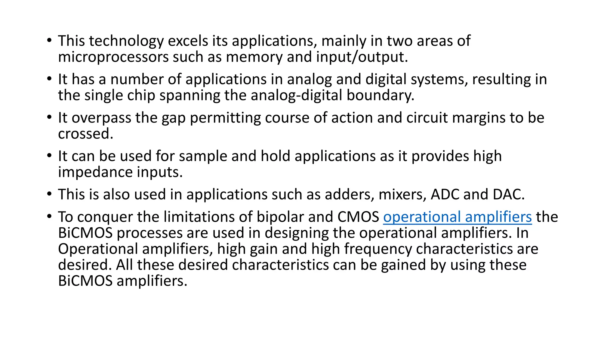 • This technology excels its applications, mainly in two areas of
microprocessors such as memory and input/output.
• It has a number of applications in analog and digital systems, resulting in
the single chip spanning the analog-digital boundary.
• It overpass the gap permitting course of action and circuit margins to be
crossed.
• It can be used for sample and hold applications as it provides high
impedance inputs.
• This is also used in applications such as adders, mixers, ADC and DAC.
• To conquer the limitations of bipolar and CMOS operational amplifiers the
BiCMOS processes are used in designing the operational amplifiers. In
Operational amplifiers, high gain and high frequency characteristics are
desired. All these desired characteristics can be gained by using these
BiCMOS amplifiers.
 