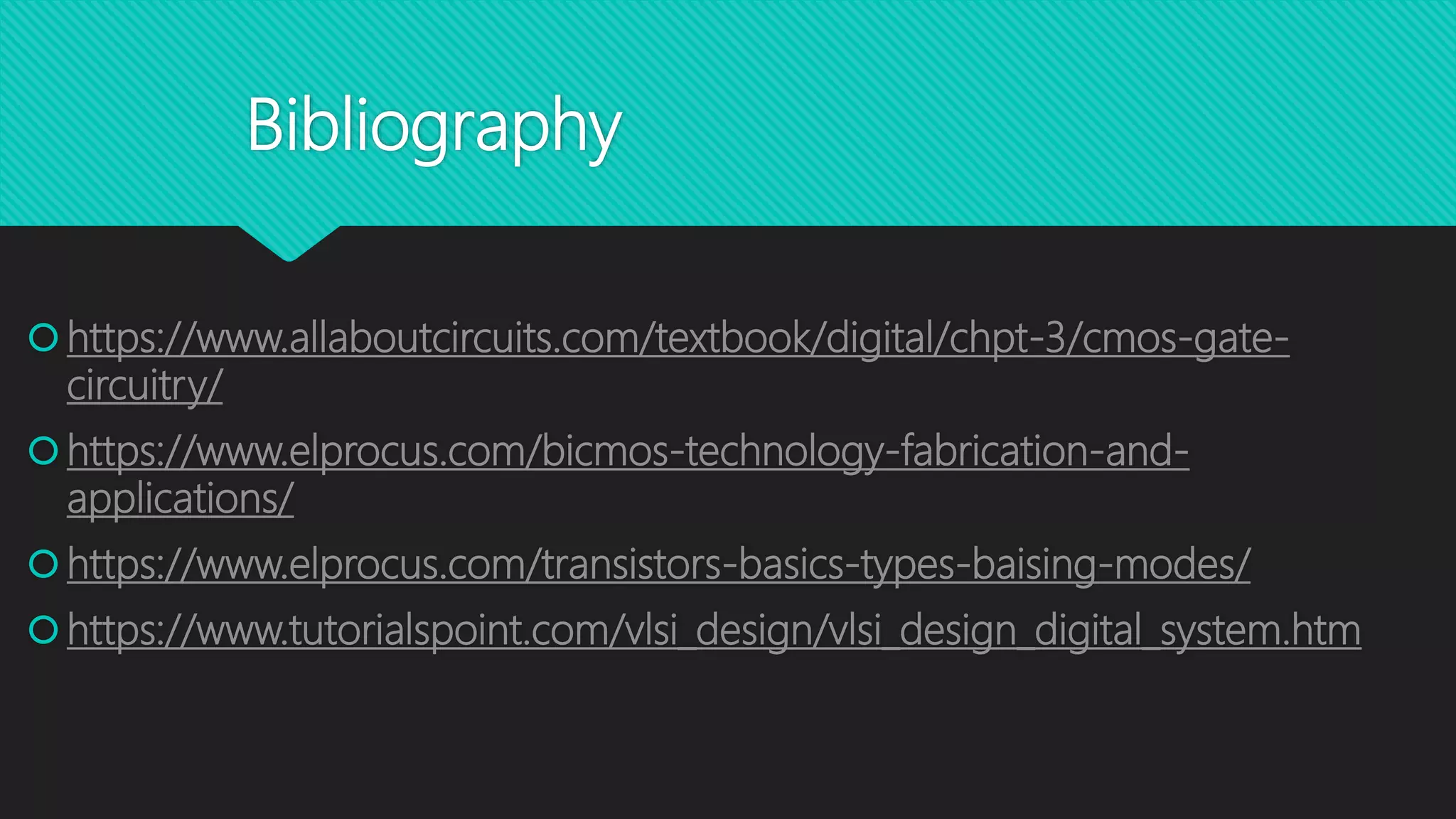 Bibliography
https://www.allaboutcircuits.com/textbook/digital/chpt-3/cmos-gate-
circuitry/
https://www.elprocus.com/bicmos-technology-fabrication-and-
applications/
https://www.elprocus.com/transistors-basics-types-baising-modes/
https://www.tutorialspoint.com/vlsi_design/vlsi_design_digital_system.htm
 