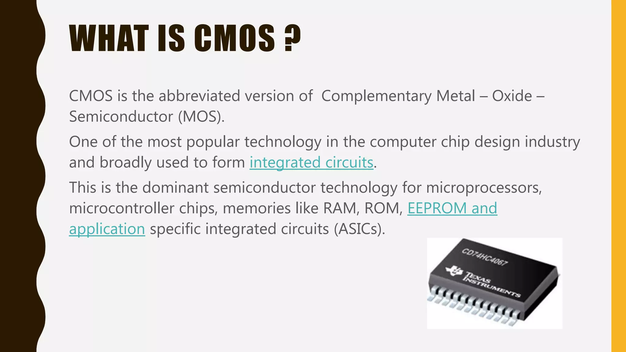 WHAT IS CMOS ?
CMOS is the abbreviated version of Complementary Metal – Oxide –
Semiconductor (MOS).
One of the most popular technology in the computer chip design industry
and broadly used to form integrated circuits.
This is the dominant semiconductor technology for microprocessors,
microcontroller chips, memories like RAM, ROM, EEPROM and
application specific integrated circuits (ASICs).
 
