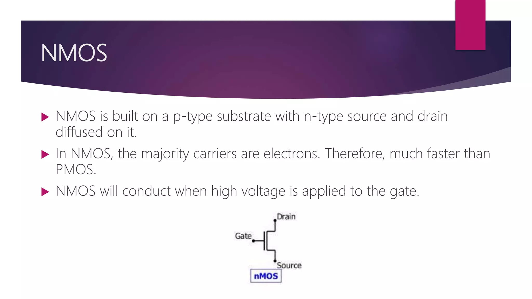 NMOS
 NMOS is built on a p-type substrate with n-type source and drain
diffused on it.
 In NMOS, the majority carriers are electrons. Therefore, much faster than
PMOS.
 NMOS will conduct when high voltage is applied to the gate.
 