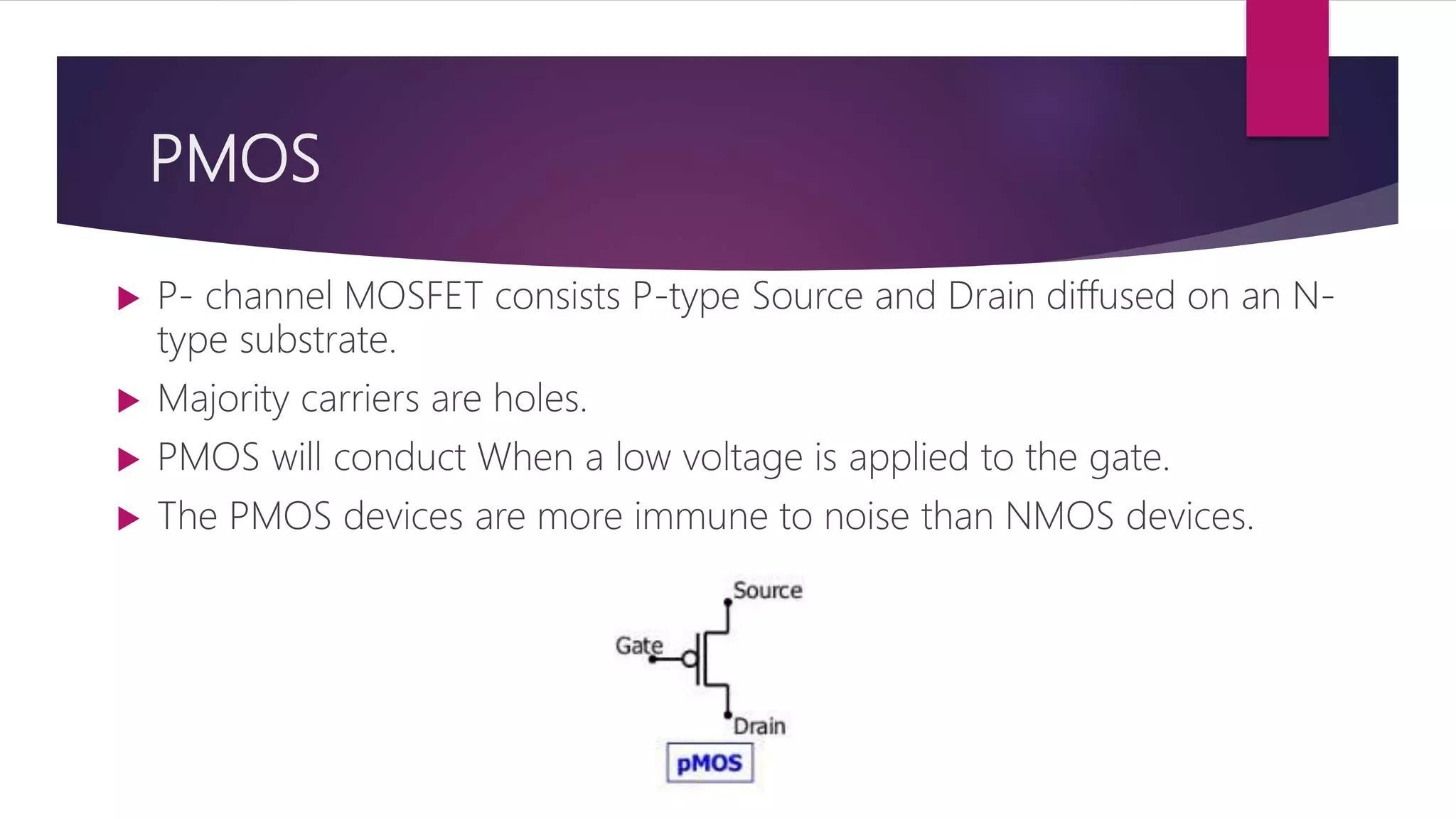PMOS
 P- channel MOSFET consists P-type Source and Drain diffused on an N-
type substrate.
 Majority carriers are holes.
 PMOS will conduct When a low voltage is applied to the gate.
 The PMOS devices are more immune to noise than NMOS devices.
 