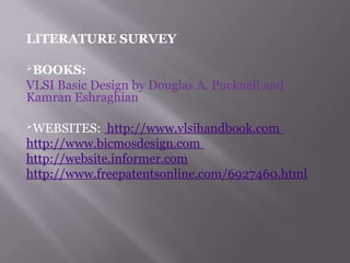 LITERATURE SURVEY
BOOKS:
VLSI Basic Design by Douglas A. Pucknell and
Kamran Eshraghian
WEBSITES: http://www.vlsihandbook.com
http://www.bicmosdesign.com
http://website.informer.com
http://www.freepatentsonline.com/6927460.html
 