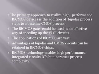  The primary approach to realize high performance
BiCMOS devices is the addition of bipolar process
steps to a baseline CMOS process.
 The BiCMOS gates could be used as an effective
way of speeding up the VLSI circuits.
 The applications of BiCMOS are vast.
 Advantages of bipolar and CMOS circuits can be
retained in BiCMOS chips.
 BiCMOS technology enables high performance
integrated circuits IC’s but increases process
complexity.
 