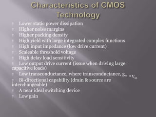 Vin
 Lower static power dissipation
 Higher noise margins
 Higher packing density
 High yield with large integrated complex functions
 High input impedance (low drive current)
 Scaleable threshold voltage
 High delay load sensitivity
 Low output drive current (issue when driving large
capacitive loads)
 Low transconductance, where transconductance, gm
 Bi-directional capability (drain & source are
interchangeable)
 A near ideal switching device
 Low gain
 