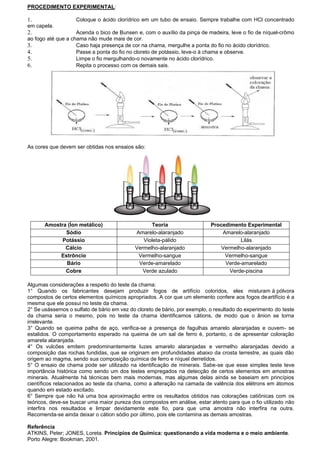 PROCEDIMENTO EXPERIMENTAL:
1. Coloque o ácido clorídrico em um tubo de ensaio. Sempre trabalhe com HCl concentrado
em capela.
2. Acenda o bico de Bunsen e, com o auxílio da pinça de madeira, leve o fio de níquel-crômo
ao fogo até que a chama não mude mais de cor.
3. Caso haja presença de cor na chama, mergulhe a ponta do fio no ácido clorídrico.
4. Passe a ponta do fio no cloreto de potássio, leve-o à chama e observe.
5. Limpe o fio mergulhando-o novamente no ácido clorídrico.
6. Repita o processo com os demais sais.
As cores que devem ser obtidas nos ensaios são:
Amostra (Íon metálico) Teoria Procedimento Experimental
Sódio Amarelo-alaranjado Amarelo-alaranjado
Potássio Violeta-pálido Lilás
Cálcio Vermelho-alaranjado Vermelho-alaranjado
Estrôncio Vermelho-sangue Vermelho-sangue
Bário Verde-amarelado Verde-amarelado
Cobre Verde azulado Verde-piscina
Algumas considerações a respeito do teste da chama:
1° Quando os fabricantes desejam produzir fogos de artifício coloridos, eles misturam à pólvora
compostos de certos elementos químicos apropriados. A cor que um elemento confere aos fogos deartifício é a
mesma que ele possui no teste da chama.
2° Se usássemos o sulfato de bário em vez do cloreto de bário, por exemplo, o resultado do experimento do teste
da chama seria o mesmo, pois no teste da chama identificamos cátions, de modo que o ânion se torna
irrelevante.
3° Quando se queima palha de aço, verifica-se a presença de fagulhas amarelo alaranjadas e ouvem- se
estalidos. O comportamento esperado na queima de um sal de ferro é, portanto, o de apresentar coloração
amarela alaranjada.
4° Os vulcões emitem predominantemente luzes amarelo alaranjadas e vermelho alaranjadas devido a
composição das rochas fundidas, que se originam em profundidades abaixo da crosta terrestre, as quais dão
origem ao magma, sendo sua composição química de ferro e níquel derretidos.
5° O ensaio de chama pode ser utilizado na identificação de minerais. Sabe-se que esse simples teste teve
importância histórica como sendo um dos testes empregados na detecção de certos elementos em amostras
minerais. Atualmente há técnicas bem mais modernas, mas algumas delas ainda se baseiam em princípios
científicos relacionados ao teste da chama, como a alteração na camada de valência dos elétrons em átomos
quando em estado excitado.
6° Sempre que não há uma boa aproximação entre os resultados obtidos nas colorações catiônicas com os
teóricos, deve-se buscar uma maior pureza dos compostos em análise, estar atento para que o fio utilizado não
interfira nos resultados e limpar devidamente este fio, para que uma amostra não interfira na outra.
Recomenda-se ainda deixar o cátion sódio por último, pois ele contamina as demais amostras.
Referência
ATKINS, Peter; JONES, Loreta. Princípios de Química: questionando a vida moderna e o meio ambiente.
Porto Alegre: Bookman, 2001.
 