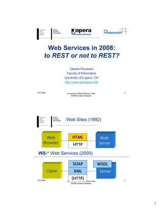 Web Services in 2008:
       to REST or not to REST?
                         Cesare Pautasso
                       Faculty of Informatics
                     University of Lugano, CH
                     http://www.pautasso.info


19.6.2008             University of Milano Bicocca, Italy            3
                          ©2008 Cesare Pautasso




                      Web Sites (1992)


        Web                 HTML                            Web
      Browser                HTTP                           Server

 WS-* Web Services (2000)

                             SOAP                           WSDL
            Client            XML                           Server
19.6.2008
                           (HTTP)
                      University of Milano Bicocca, Italy            4
                          ©2008 Cesare Pautasso




                                                                         1
 