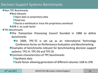 12th
July 2017 BICOD'2017@London.United Kingdom 12
Decision Support Systems Benchmarks
Non-TPC Benchmarks
Real datasets
»Open data or proprietary data
»fixed size
»Devise a workload or trace the proprietary workload
APB-1: no scale factor
TPC Benchmarks
The Transaction Processing Council founded in 1988 to define
benchmarks
In 2009, TPC-TC is set up as an International Technology
Conference Series on Performance Evaluation and Benchmarking
Examples of benchmarks relevant for benchmarking decision support
systems: TPC-H, TPC-DS and TPC-DI
Common characteristics of TPC benchmarks
»Synthetic data
»Scale factor allowing generation of different volumes 1GB to 1PB
 