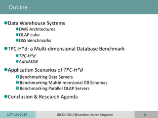 12th
July 2017 BICOD'2017@London.United Kingdom 2
Outline
Data Warehouse Systems
DWS Architectures
OLAP cube
DSS Benchmarks
TPC-H*d: a Multi-dimensional Database Benchmark
TPC-H*d
AutoMDB
Application Scenarios of TPC-H*d
Benchmarking Data Servers
Benchmarking Multidimensional DB Schemas
Benchmarking Parallel OLAP Servers
Conclusion & Research Agenda
 