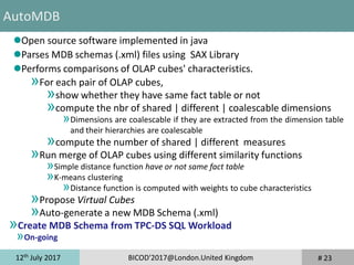 12th
July 2017 BICOD'2017@London.United Kingdom
Open source software implemented in java
Parses MDB schemas (.xml) files using SAX Library
Performs comparisons of OLAP cubes' characteristics.
»For each pair of OLAP cubes,
»show whether they have same fact table or not
»compute the nbr of shared | different | coalescable dimensions
»Dimensions are coalescable if they are extracted from the dimension table
and their hierarchies are coalescable
»compute the number of shared | different measures
»Run merge of OLAP cubes using different similarity functions
»Simple distance function have or not same fact table
»K-means clustering
»Distance function is computed with weights to cube characteristics
»Propose Virtual Cubes
»Auto-generate a new MDB Schema (.xml)
»Create MDB Schema from TPC-DS SQL Workload
»On-going
# 23
AutoMDB
 