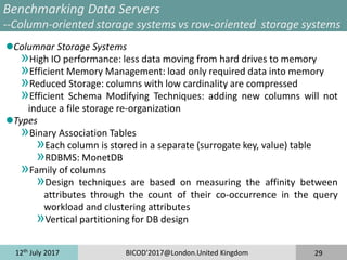 12th
July 2017 BICOD'2017@London.United Kingdom 29
Benchmarking Data Servers
--Column-oriented storage systems vs row-oriented storage systems
Columnar Storage Systems
»High IO performance: less data moving from hard drives to memory
»Efficient Memory Management: load only required data into memory
»Reduced Storage: columns with low cardinality are compressed
»Efficient Schema Modifying Techniques: adding new columns will not
induce a file storage re-organization
Types
»Binary Association Tables
»Each column is stored in a separate (surrogate key, value) table
»RDBMS: MonetDB
»Family of columns
»Design techniques are based on measuring the affinity between
attributes through the count of their co-occurrence in the query
workload and clustering attributes
»Vertical partitioning for DB design
 