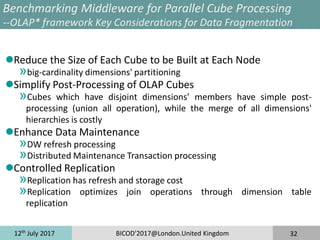 12th
July 2017 BICOD'2017@London.United Kingdom 32
Benchmarking Middleware for Parallel Cube Processing
--OLAP* framework Key Considerations for Data Fragmentation
Reduce the Size of Each Cube to be Built at Each Node
»big-cardinality dimensions' partitioning
Simplify Post-Processing of OLAP Cubes
»Cubes which have disjoint dimensions’ members have simple post-
processing (union all operation), while the merge of all dimensions'
hierarchies is costly
Enhance Data Maintenance
»DW refresh processing
»Distributed Maintenance Transaction processing
Controlled Replication
»Replication has refresh and storage cost
»Replication optimizes join operations through dimension table
replication
 