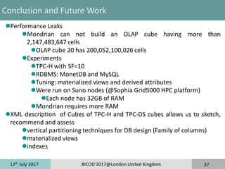 12th
July 2017 BICOD'2017@London.United Kingdom 37
Conclusion and Future Work
Performance Leaks
Mondrian can not build an OLAP cube having more than
2,147,483,647 cells
OLAP cube 20 has 200,052,100,026 cells
Experiments
TPC-H with SF=10
RDBMS: MonetDB and MySQL
Tuning: materialized views and derived attributes
Were run on Suno nodes (@Sophia Grid5000 HPC platform)
Each node has 32GB of RAM
Mondrian requires more RAM
XML description of Cubes of TPC-H and TPC-DS cubes allows us to sketch,
recommend and assess
vertical partitioning techniques for DB design (Family of columns)
materialized views
indexes
 