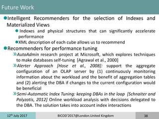 12th
July 2017 BICOD'2017@London.United Kingdom 38
Future Work
Intelligent Recommenders for the selection of Indexes and
Materialized Views
 Indexes and physical structures that can significantly accelerate
performance
XML description of each cube allows us to recommend
Recommenders for performance tuning
»AutoAdmin research project at Microsoft, which explores techniques
to make databases self-tuning [Agrawal et al., 2000]
»Alerter Approach [Hose et al., 2008]: support the aggregate
configuration of an OLAP server by (1) continuously monitoring
information about the workload and the benefit of aggregation tables
and (2) alerting the DBA if changes to the current configuration would
be beneficial
»Semi-Automatic Index Tuning: keeping DBAs in the loop [Schnaiter and
Polyzotis, 2012] Online workload analysis with decisions delegated to
the DBA. The solution takes into account index interactions
 