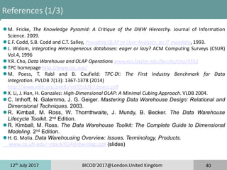 12th
July 2017 BICOD'2017@London.United Kingdom 40
References (1/3)
 M. Fricke, The Knowledge Pyramid: A Critique of the DIKW Hierarchy. Journal of Information
Science. 2009.
 E.F. Codd, S.B. Codd and C.T. Salley, Providing OLAP to User Analysts: an IT mandate, 1993.
 J. Widom, Integrating Heterogeneous databases: eager or lazy? ACM Computing Surveys (CSUR)
Vol.4, 1996
 Y.R. Cho, Data Warehouse and OLAP Operations www.ecs.baylor.edu/faculty/cho/4352
 TPC homepage http://www.tpc.org/
 M. Poess, T. Rabl and B. Caufield: TPC-DI: The First Industry Benchmark for Data
Integration. PVLDB 7(13): 1367-1378 (2014)
http://www.vldb.org/pvldb/vol7/p1367-poess.pdf
 X. Li, J. Han, H. Gonzalez: High-Dimensional OLAP: A Minimal Cubing Approach. VLDB 2004.
 C. Imhoff, N. Galemmo, J. G. Geiger. Mastering Data Warehouse Design: Relational and
Dimensional Techniques. 2003.
 R. Kimball, M. Ross, W. Thornthwaite, J. Mundy, B. Becker. The Data Warehouse
Lifecycle Toolkit. 2nd Edition.
 R. Kimball, M. Ross. The Data Warehouse Toolkit: The Complete Guide to Dimensional
Modeling. 2nd Edition.
 H. G. Molia. Data Warehousing Overview: Issues, Terminology, Products.
www.cs.uh.edu/~ceick/6340/dw-olap.ppt (slides)
 