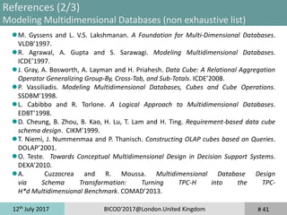 12th
July 2017 BICOD'2017@London.United Kingdom # 41
References (2/3)
Modeling Multidimensional Databases (non exhaustive list)
M. Gyssens and L. V.S. Lakshmanan. A Foundation for Multi-Dimensional Databases.
VLDB’1997.
R. Agrawal, A. Gupta and S. Sarawagi. Modeling Multidimensional Databases.
ICDE’1997.
J. Gray, A. Bosworth, A. Layman and H. Priahesh. Data Cube: A Relational Aggregation
Operator Generalizing Group-By, Cross-Tab, and Sub-Totals. ICDE’2008.
P. Vassiliadis. Modeling Multidimensional Databases, Cubes and Cube Operations.
SSDBM’1998.
L. Cabibbo and R. Torlone. A Logical Approach to Multidimensional Databases.
EDBT’1998.
D. Cheung, B. Zhou, B. Kao, H. Lu, T. Lam and H. Ting. Requirement-based data cube
schema design. CIKM’1999.
T. Niemi, J. Nummenmaa and P. Thanisch. Constructing OLAP cubes based on Queries.
DOLAP’2001.
O. Teste. Towards Conceptual Multidimensional Design in Decision Support Systems.
DEXA’2010.
A. Cuzzocrea and R. Moussa. Multidimensional Database Design
via Schema Transformation: Turning TPC-H into the TPC-
H*d Multidimensional Benchmark. COMAD’2013.
 